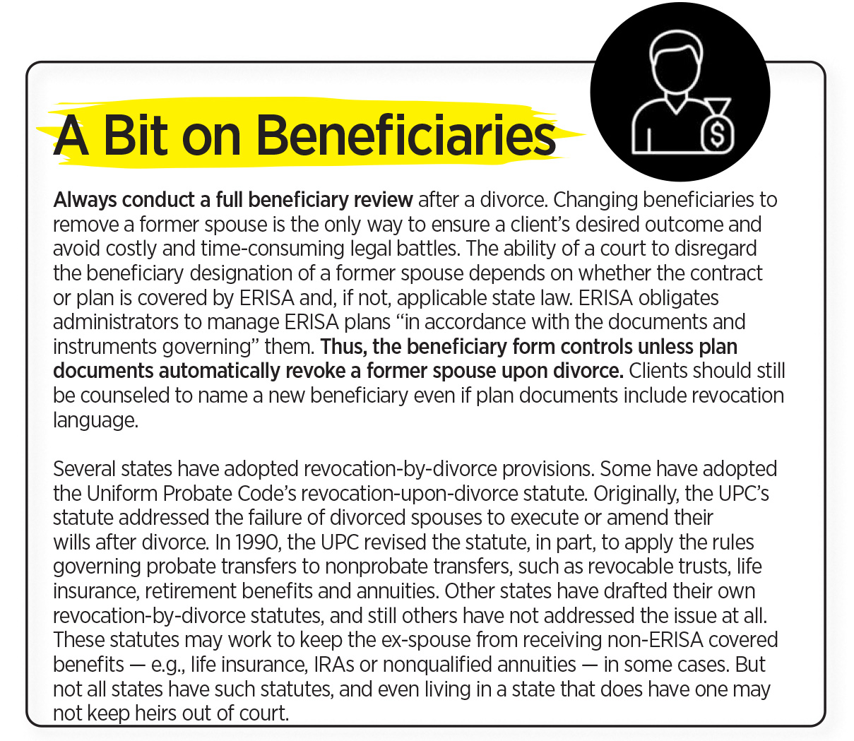 Always conduct a full beneficiary review after a divorce. Changing beneficiaries to remove a former spouse is the only way to ensure a client’s desired outcome and avoid costly and time-consuming legal battles. The ability of a court to disregard the beneficiary designation of a former spouse depends on whether the contract or plan is covered by ERISA and, if not, applicable state law. ERISA obligates administrators to manage ERISA plans “in accordance with the documents and instruments governing” them. Thus, the beneficiary form controls unless plan documents automatically revoke a former spouse upon divorce. Clients should still be counseled to name a new beneficiary even if plan documents include revocation language.

Several states have adopted revocation-by-divorce provisions. Some have adopted the Uniform Probate Code’s revocation-upon-divorce statute. Originally, the UPC’s statute addressed the failure of divorced spouses to execute or amend their wills after divorce. In 1990, the UPC revised the statute, in part, to apply the rules governing probate transfers to nonprobate transfers, such as revocable trusts, life insurance, retirement benefits and annuities. Other states have drafted their own revocation-by-divorce statutes, and still others have not addressed the issue at all. These statutes may work to keep the ex-spouse from receiving non-ERISA covered benefits — e.g., life insurance, IRAs or nonqualified annuities — in some cases. But not all states have such statutes, and even living in a state that does have one may not keep heirs out of court.