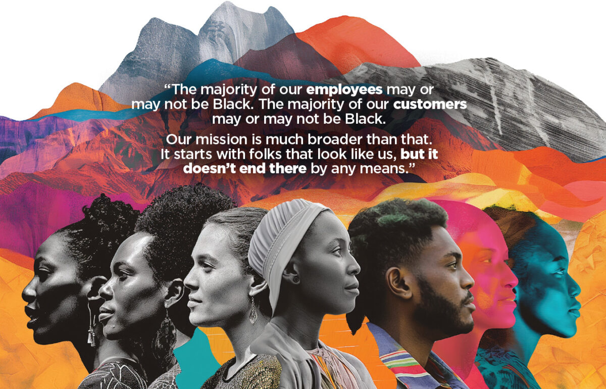 “The majority of our employees may or 
may not be Black. The majority of our customers 
may or may not be Black. 

Our mission is much broader than that. 
It starts with folks that look like us, but it 
doesn’t end there by any means.”