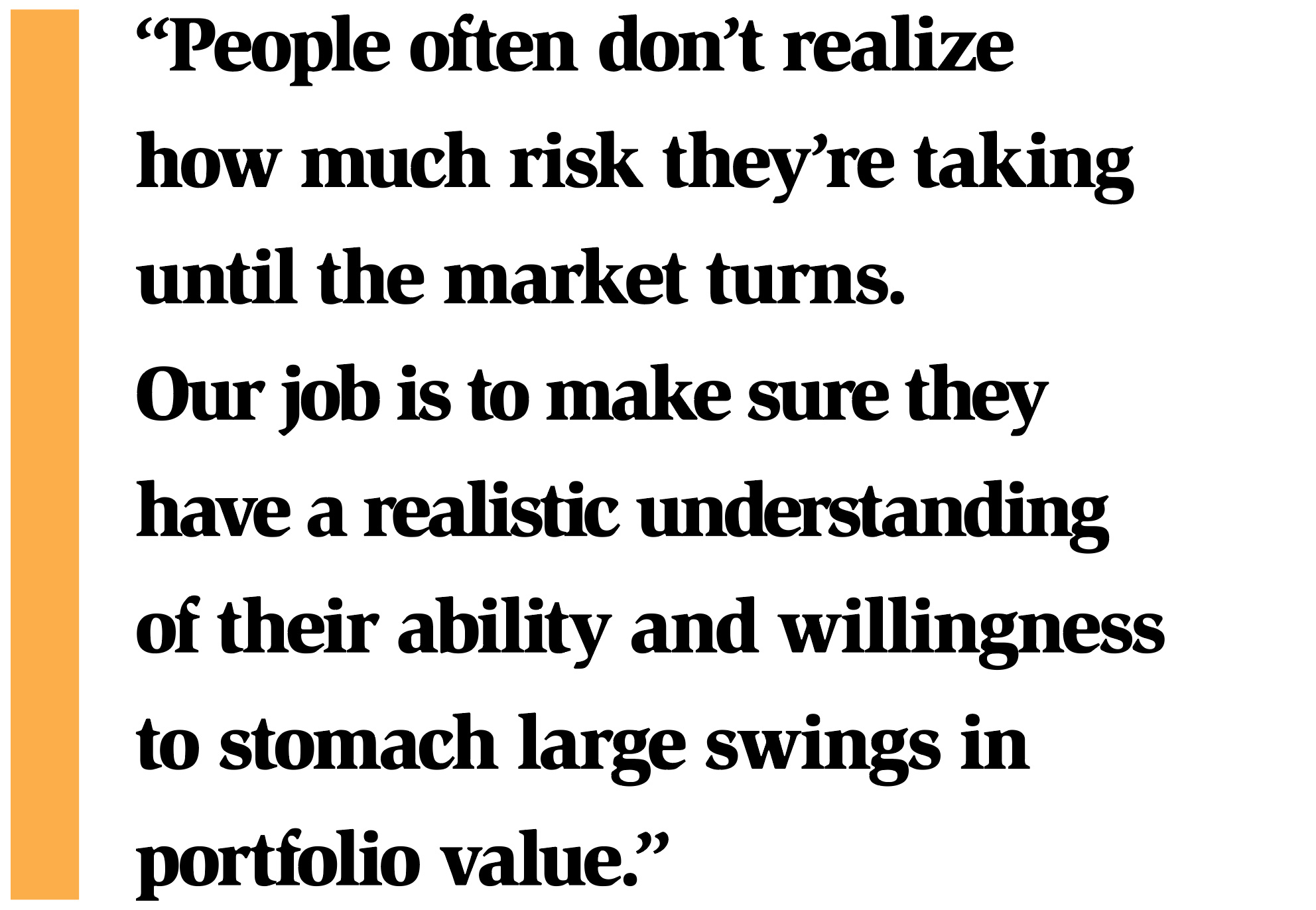 “People often don’t realize how much risk they’re taking until the market turns. Our job is to make sure they have a realistic understanding of their ability and willingness to stomach large swings in portfolio value.”