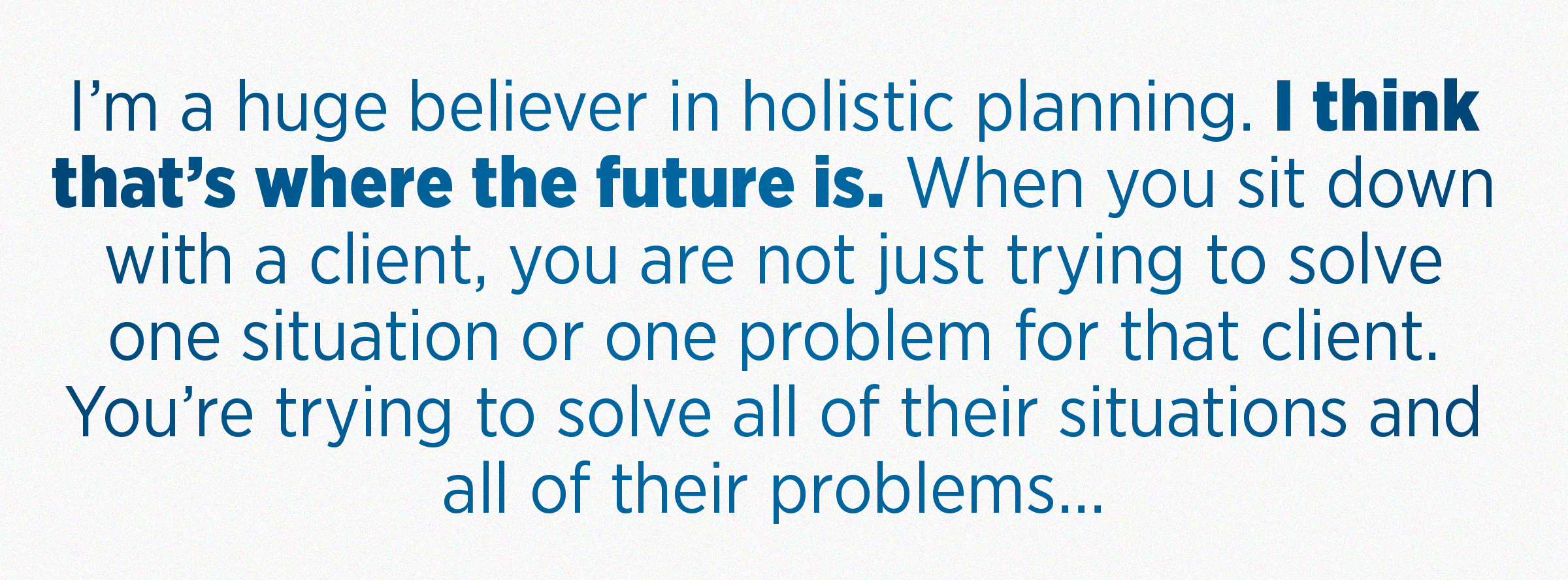 I’m a huge believer in holistic planning. I think that’s where the future is. When you sit down with a client, you are not just trying to solve one situation or one problem for that client. You’re trying to solve all of their situations and all of their problems...