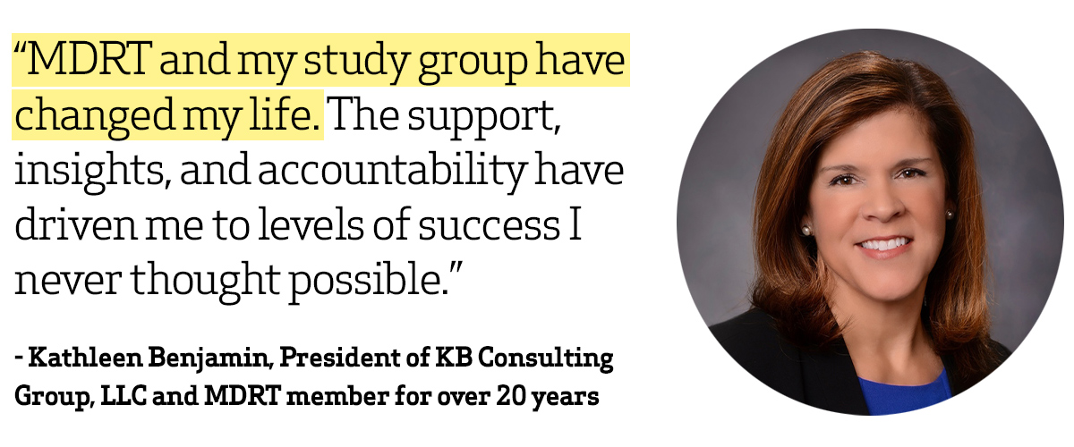 “MDRT and my study group have changed my life. The support, insights, and accountability have driven me to levels of success I never thought possible.” 
- Kathleen Benjamin, President of KB Consulting Group, LLC and MDRT member for over 20 years