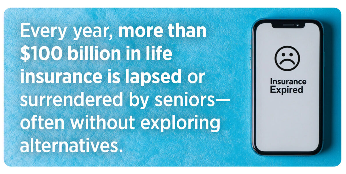 Every year, more than $100 billion in life insurance is lapsed or surrendered by seniors—often without exploring alternatives.