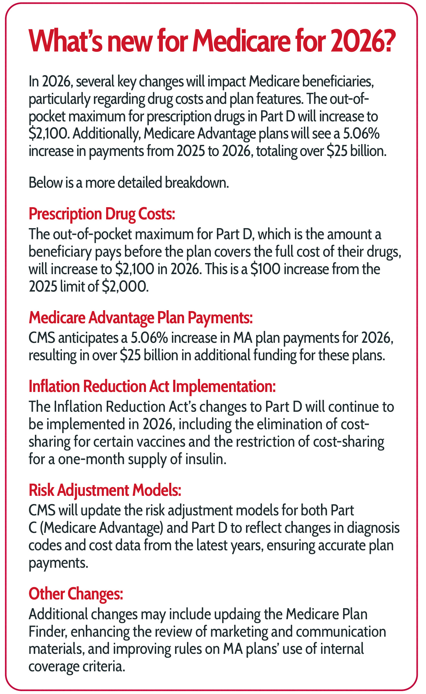 What’s new for Medicare for 2026? In 2026, several key changes will impact Medicare beneficiaries, particularly regarding drug costs and plan features. The out-of-pocket maximum for prescription drugs in Part D will increase to $2,100. Additionally, Medicare Advantage plans will see a 5.06% increase in payments from 2025 to 2026, totaling over $25 billion.  Below is a more detailed breakdown. Prescription Drug Costs: The out-of-pocket maximum for Part D, which is the amount a beneficiary pays before the plan covers the full cost of their drugs, will increase to $2,100 in 2026. This is a $100 increase from the 2025 limit of $2,000.  Medicare Advantage Plan Payments: CMS anticipates a 5.06% increase in MA plan payments for 2026, resulting in over $25 billion in additional funding for these plans.  Inflation Reduction Act Implementation: The Inflation Reduction Act’s changes to Part D will continue to be implemented in 2026, including the elimination of cost-sharing for certain vaccines and the restriction of cost-sharing for a one-month supply of insulin.  Risk Adjustment Models: CMS will update the risk adjustment models for both Part C (Medicare Advantage) and Part D to reflect changes in diagnosis codes and cost data from the latest years, ensuring accurate plan payments.  Other Changes: Additional changes may include updaing the Medicare Plan Finder, enhancing the review of marketing and communication materials, and improving rules on MA plans’ use of internal coverage criteria.
