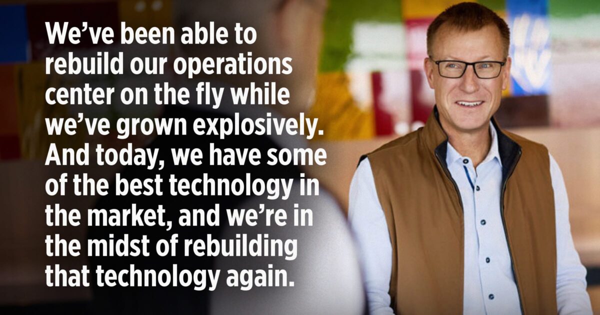 We’ve been able to 
rebuild our operations center on the fly while we’ve grown explosively. And today, we have some of the best technology in the market, and we’re in the midst of rebuilding that technology again. 