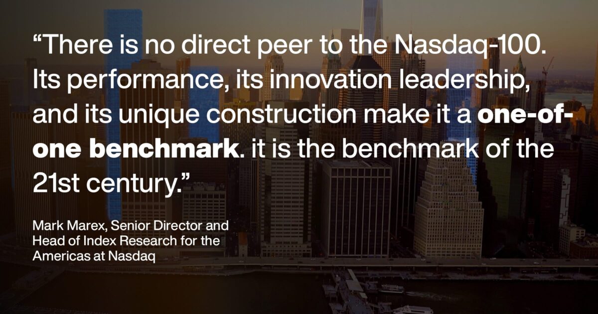 “There is no direct peer to the Nasdaq-100. Its performance, its innovation leadership,and its unique construction make it a one-of- one benchmark. it is the benchmark of the 21st century.” Mark Marex, Senior Director andHead of Index Research for theAmericas at Nasdaq
